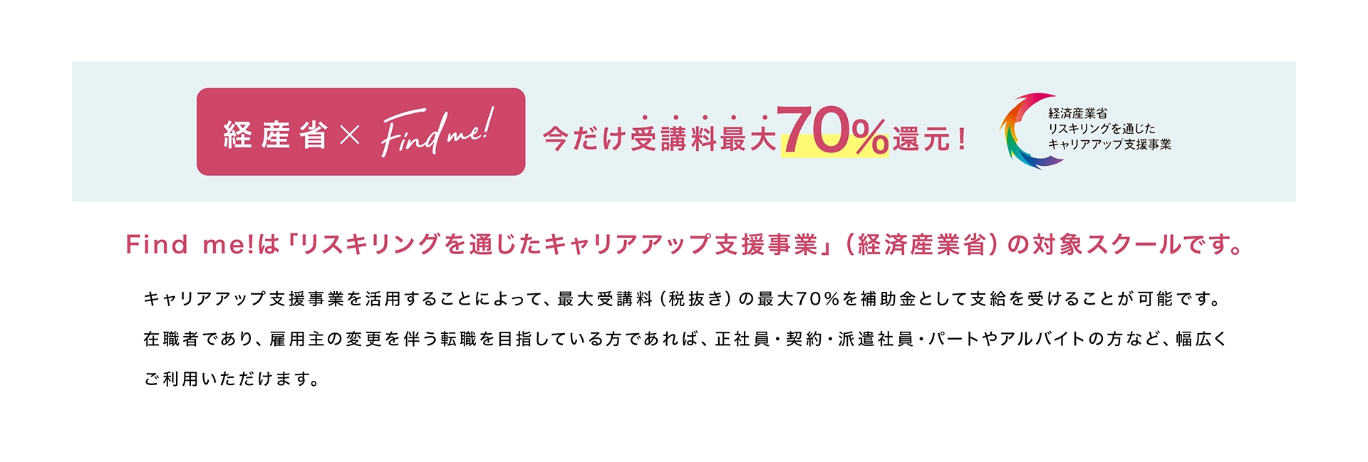 経産省×Find me!今だけ受講料最大70%還元！Find me!は「リスキリングを通じたキャリアアップ支援事業」（経済産業省）の対象スクールです。